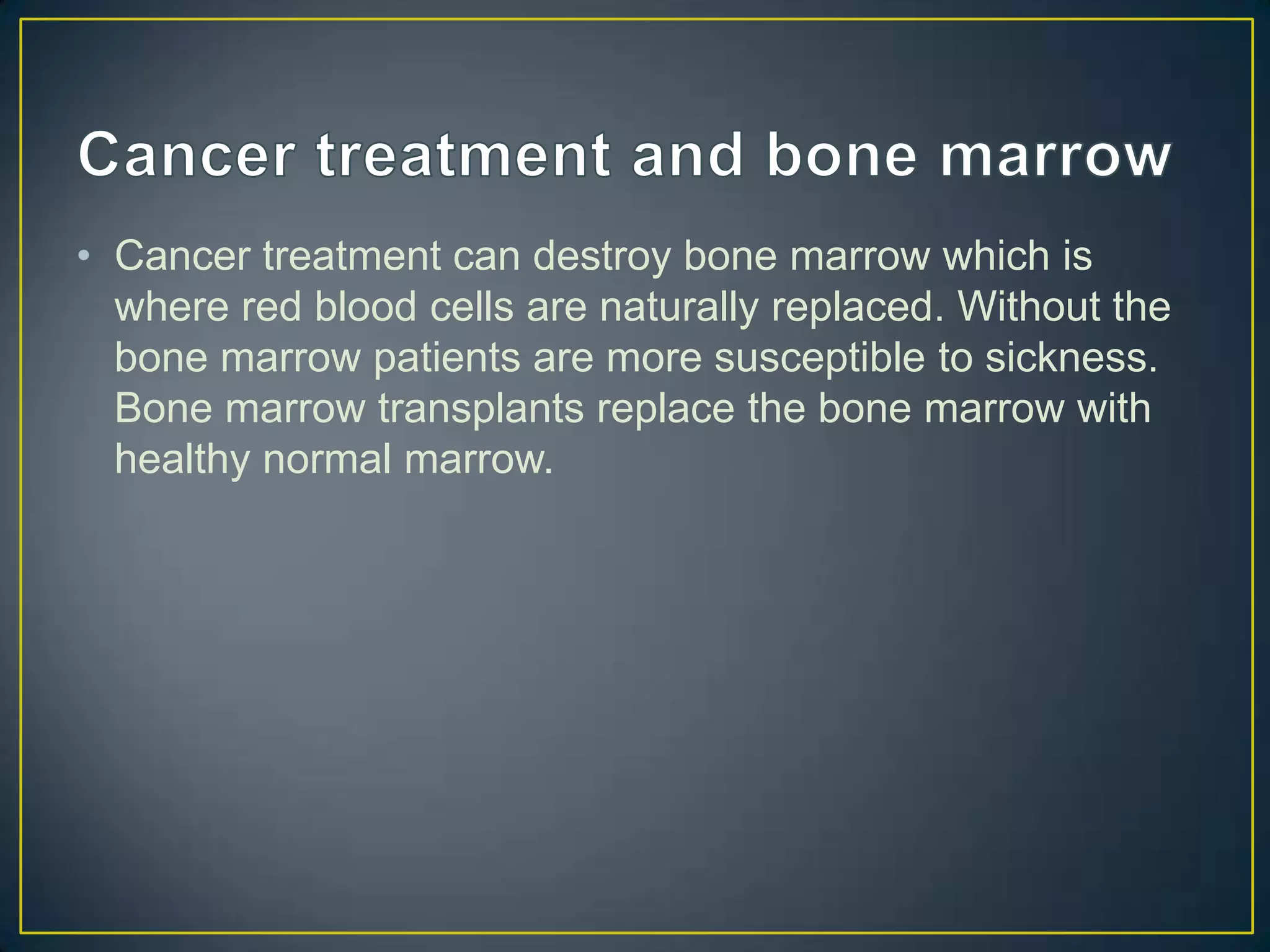 • Cancer treatment can destroy bone marrow which is
  where red blood cells are naturally replaced. Without the
  bone marrow patients are more susceptible to sickness.
  Bone marrow transplants replace the bone marrow with
  healthy normal marrow.
 