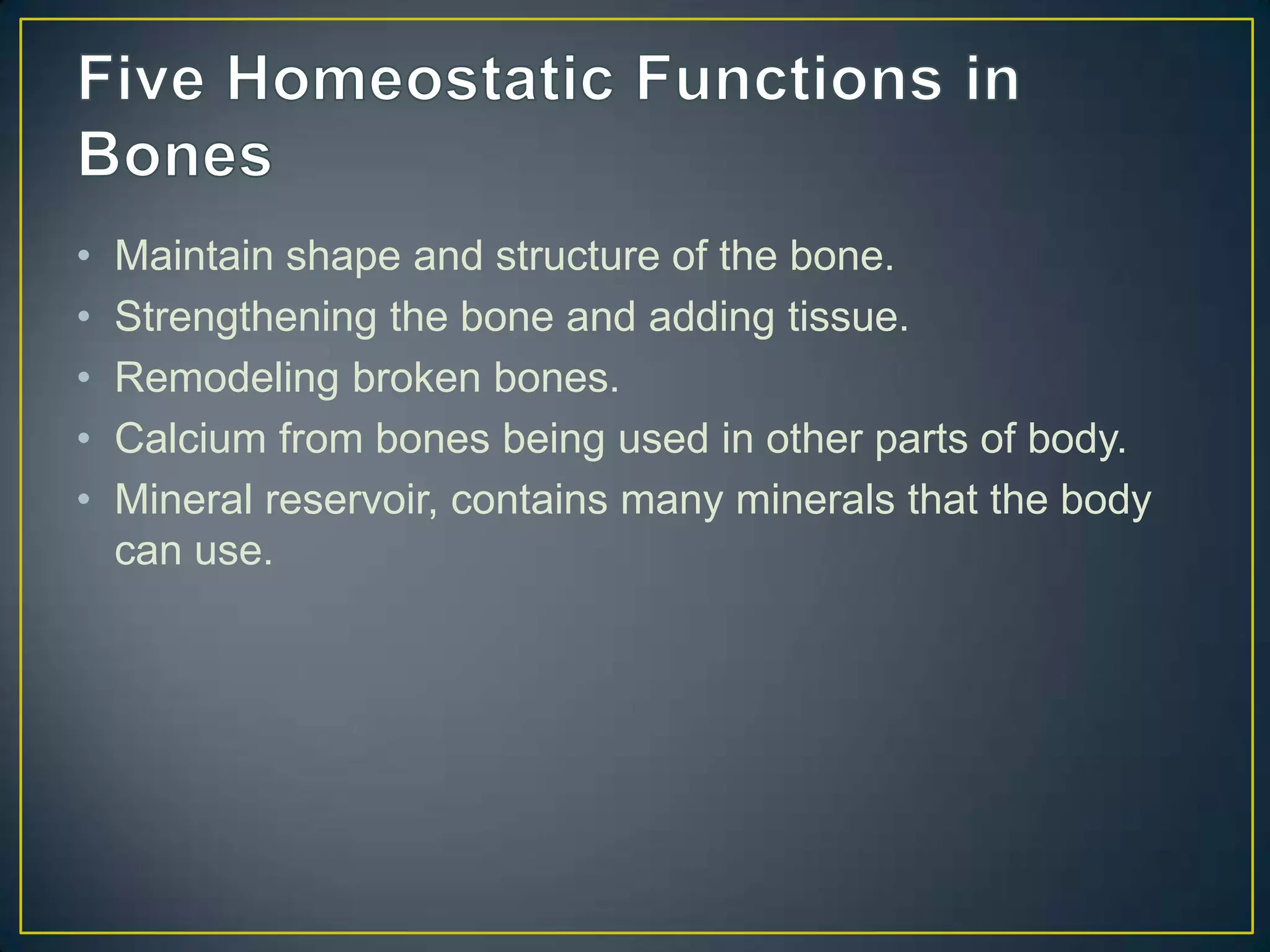 •   Maintain shape and structure of the bone.
•   Strengthening the bone and adding tissue.
•   Remodeling broken bones.
•   Calcium from bones being used in other parts of body.
•   Mineral reservoir, contains many minerals that the body
    can use.
 