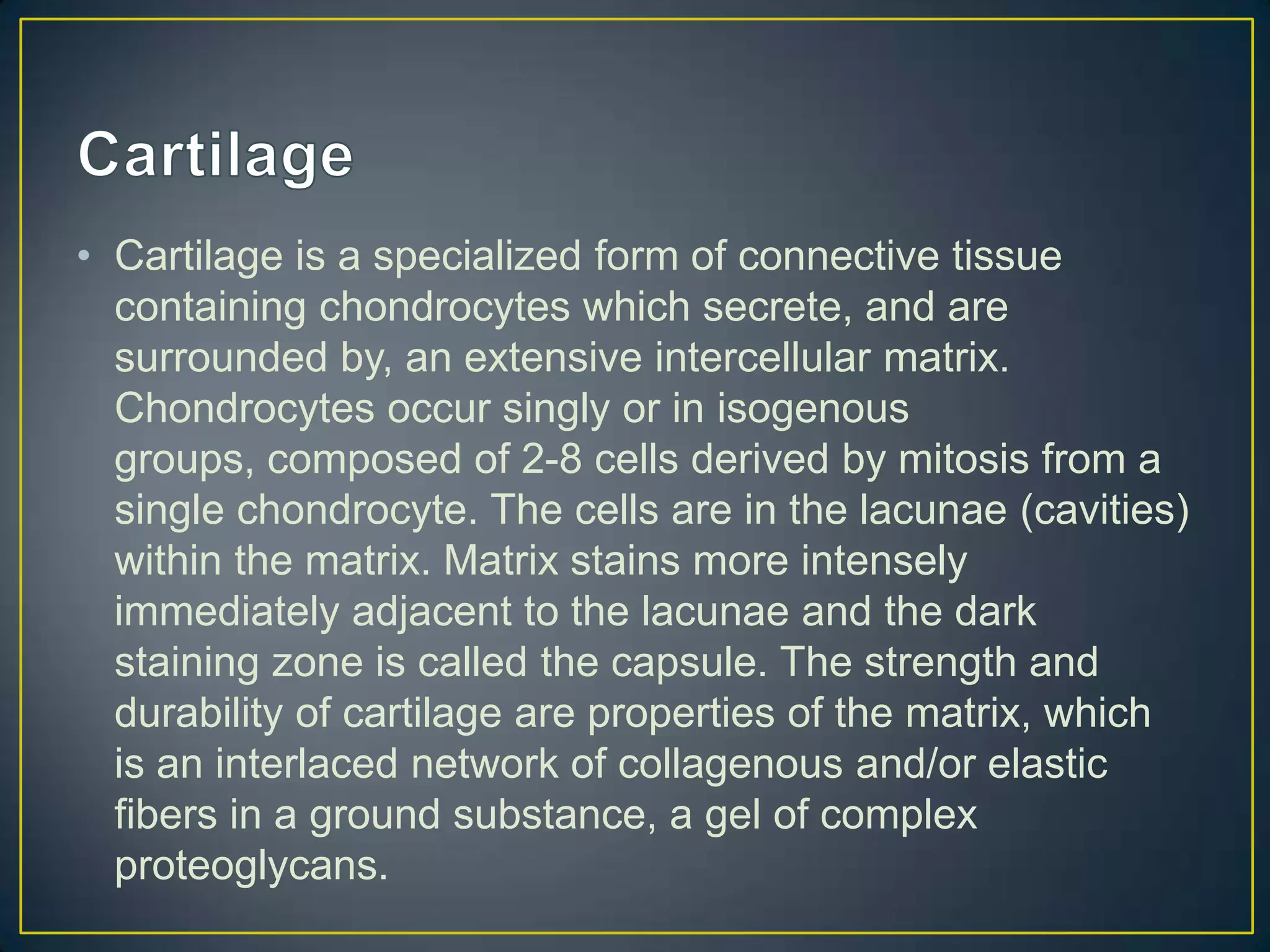 • Cartilage is a specialized form of connective tissue
  containing chondrocytes which secrete, and are
  surrounded by, an extensive intercellular matrix.
  Chondrocytes occur singly or in isogenous
  groups, composed of 2-8 cells derived by mitosis from a
  single chondrocyte. The cells are in the lacunae (cavities)
  within the matrix. Matrix stains more intensely
  immediately adjacent to the lacunae and the dark
  staining zone is called the capsule. The strength and
  durability of cartilage are properties of the matrix, which
  is an interlaced network of collagenous and/or elastic
  fibers in a ground substance, a gel of complex
  proteoglycans.
 