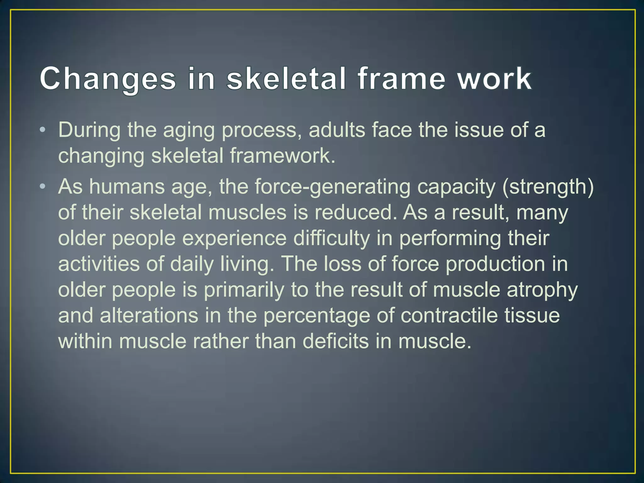 • During the aging process, adults face the issue of a
  changing skeletal framework.
• As humans age, the force-generating capacity (strength)
  of their skeletal muscles is reduced. As a result, many
  older people experience difficulty in performing their
  activities of daily living. The loss of force production in
  older people is primarily to the result of muscle atrophy
  and alterations in the percentage of contractile tissue
  within muscle rather than deficits in muscle.
 