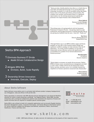 “Skelta provides a flexible platform that allows us to build what we
                                                                                 need while still taking full advantage of our existing Microsoft
                                                                                 technology investment. It is truly an incredible system that Skelta
                                                                                 built in terms of the details and richness of functionality. The
                                                                                 workflow, user interface, and document library is a significant
                                                                                 improvement over the existing manual process and has the
                                                                                 potential to be of great business value to Roland DGA.”

                                                                                                                                    Diane Bullock
                                                                                                                         Business Systems Manager
                                                                                                                                Roland DGA Corp.


                                                                                 “Everything seems to be going perfectly with the Automated
                                                                                 Performance Evaluation Process. I am getting copied in on all
                                                                                 notifications, and the approval process is running smoothly. We are
                                                                                 also getting nice feedback from the users. Great job! Thank you!”

                                                                                                                                       Sue Grove
                                                                                                                        Director, Human Resources
                                                                                                                                Roland DGA Corp.


                                                                                 “Through Skelta's easy to use BPM workflow engine and Forms
                                                                                 Designer, we were able to have business analysts design and
                                                                                 implement workflows needing very little assistance from the IT
                                                                                 department. As a result of these workflows, we were able to
 Skelta BPM Approach                                                             dramatically increase efficiency and provide significantly more
                                                                                 accountability for a number of our internal administrative
                                                                                 business processes.”
                                                                                                                                    Matt Donoghue
                                                                                                                                         IT Director
 1 Eliminate Business/IT Divide                                                                                                   Decisive Analytics

           Model Driven Collaborative Design
                                                                                 “Skelta helped us automate our people driven processes. Skelta's
                                                                                 BPM for human-centric automated process management provided
                                                                                 us with a smart, scalable solution for all transactional content.
 2 Mitigate BPM Risk                                                             Skelta's anytime, anywhere, access via its multiple channels has
                                                                                 simplified our business operations turnaround time dramatically.”
           Envision, Build, Scale Rapidly
                                                                                                                                    Kiran Acharya
                                                                                                                                  Program Manager
                                                                                                                                         Indiabulls
 3   Ownership Driven Innovation
       Innovate, Execute, Deploy


About Skelta Software
Skelta Software (www.skelta.com) is a privately held software product company headquartered
out of Bangalore, India and offices in UK and the USA.

Skelta specializes in enterprise-wide BPM (Business Process Management) and advanced Workflow
solutions for small to large enterprises worldwide. The flagship product, Skelta BPM, provides
enterprises with a strong and collaborative platform that automates the sequence of human and
system activities that are required to complete specific business goals.                                      Tel   : +1 678 306 4110
                                                                                                              Email : sales@skelta.com
Skelta BPM is also utilized to build rich composite applications such as Accounts Payable Solution,           Web : www.skelta.com
Document Management system, Corporate Governance, and Human Resource Information System
for various industries ranging from Aerospace and Defense, Automotive, Retail, Government,
Healthcare, Finance and many more.




                                    www.skelta.com
                    © 2002 - 2009 Skelta Software. All rights reserved. All trademarks are the property of their respective owners.
 