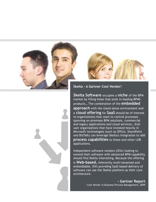 Skelta - A Gartner Cool Vendor!

Skelta Software occupies a niche          of the BPM
market by filling holes that exist in leading BPMS
products… The combination of the embedded
approach with the stand-alone environment and
a cloud offering for SaaS should be of interest
to organizations that want to control processes
spanning on-premises BPM solutions, commercial
and legacy applications and cloud services… End-
user organizations that have invested heavily in
Microsoft technologies (such as Office, SharePoint
and BizTalk) can leverage Skelta's integration to add
process capabilities to these and other LOB
applications.

Independent software vendors (ISVs) looking to
extend their software with advanced BPM capability
should find Skelta interesting. Because the offering
is Web-based, inherently multi-tenanted and
embeddable, ISVs providing SaaS-based delivery of
software can use the Skelta platform as their core
architecture.

                                  - Gartner Report
        - Cool Vendor in Business Process Management, 2009
 
