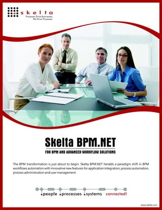 Skelta BPM.NET
                       FOR BPM AND ADVANCED WORKFLOW SOLUTIONS

The BPM transformation is just about to begin. Skelta BPM.NET heralds a paradigm shift in BPM
workflows automation with innovative new features for application integration, process automation,
process administration and user management.




                     people        processes        systems connected!

                                                                                            www.skelta.com
 