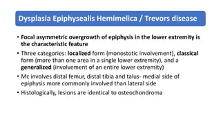 Dysplasia Epiphysealis Hemimelica / Trevors disease
• Focal asymmetric overgrowth of epiphysis in the lower extremity is
the characteristic feature
• Three categories: localized form (monostotic involvement), classical
form (more than one area in a single lower extremity), and a
generalized (involvement of an entire lower extremity)
• Mc involves distal femur, distal tibia and talus- medial side of
epiphysis more commonly involved than lateral side
• Histologically, lesions are identical to osteochondroma
 