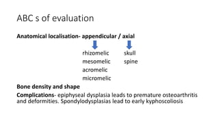 ABC s of evaluation
Anatomical localisation- appendicular / axial
rhizomelic skull
mesomelic spine
acromelic
micromelic
Bone density and shape
Complications- epiphyseal dysplasia leads to premature osteoarthritis
and deformities. Spondylodysplasias lead to early kyphoscoliosis
 