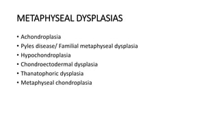 METAPHYSEAL DYSPLASIAS
• Achondroplasia
• Pyles disease/ Familial metaphyseal dysplasia
• Hypochondroplasia
• Chondroectodermal dysplasia
• Thanatophoric dysplasia
• Metaphyseal chondroplasia
 