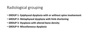 Radiological grouping
• GROUP 1- Epiphyseal dysplasia with or without spine involvement
• GROUP 2- Metaphyseal dysplasia with limb shortening
• GROUP 3- Dysplasia with altered bone density
• GROUP 4- Miscellaneous dysplasia
 