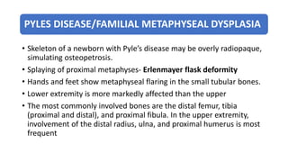 PYLES DISEASE/FAMILIAL METAPHYSEAL DYSPLASIA
• Skeleton of a newborn with Pyle’s disease may be overly radiopaque,
simulating osteopetrosis.
• Splaying of proximal metaphyses- Erlenmayer flask deformity
• Hands and feet show metaphyseal flaring in the small tubular bones.
• Lower extremity is more markedly affected than the upper
• The most commonly involved bones are the distal femur, tibia
(proximal and distal), and proximal fibula. In the upper extremity,
involvement of the distal radius, ulna, and proximal humerus is most
frequent
 