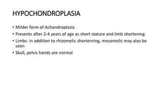HYPOCHONDROPLASIA
• Milder form of Achondroplasia
• Presents after 2-4 years of age as short stature and limb shortening
• Limbs- in addition to rhizomelic shorterning, mesomelic may also be
seen
• Skull, pelvis hands are normal
 