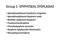 Group 1- EPIPHYSEAL DYSPLASIAS
• Spondyloepiphyseal dysplasia congenita
• Spondyloepiphyseal dysplasia tarda
• Multiple epiphyseal dysplasia
• Psuedoachondroplasia
• Chondrodysplasia punctata
• Dysplasia Epiphysealis Hemimelica
• Mucopolysaccharidosis
 