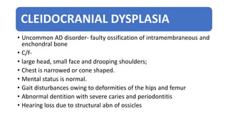 CLEIDOCRANIAL DYSPLASIA
• Uncommon AD disorder- faulty ossification of intramembraneous and
enchondral bone
• C/f-
• large head, small face and drooping shoulders;
• Chest is narrowed or cone shaped.
• Mental status is normal.
• Gait disturbances owing to deformities of the hips and femur
• Abnormal dentition with severe caries and periodontitis
• Hearing loss due to structural abn of ossicles
 