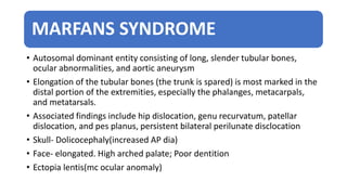 MARFANS SYNDROME
• Autosomal dominant entity consisting of long, slender tubular bones,
ocular abnormalities, and aortic aneurysm
• Elongation of the tubular bones (the trunk is spared) is most marked in the
distal portion of the extremities, especially the phalanges, metacarpals,
and metatarsals.
• Associated findings include hip dislocation, genu recurvatum, patellar
dislocation, and pes planus, persistent bilateral perilunate disclocation
• Skull- Dolicocephaly(increased AP dia)
• Face- elongated. High arched palate; Poor dentition
• Ectopia lentis(mc ocular anomaly)
 