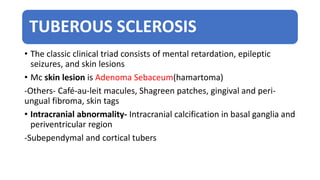 TUBEROUS SCLEROSIS
• The classic clinical triad consists of mental retardation, epileptic
seizures, and skin lesions
• Mc skin lesion is Adenoma Sebaceum(hamartoma)
-Others- Café-au-leit macules, Shagreen patches, gingival and peri-
ungual fibroma, skin tags
• Intracranial abnormality- Intracranial calcification in basal ganglia and
periventricular region
-Subependymal and cortical tubers
 