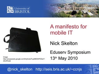 A manifesto for mobile IT  Nick Skelton Eduserv Symposium 13 th  May 2010 @nick_skelton  http://seis.bris.ac.uk/~ccnjs Image http://picasaweb.google.com/lh/photo/FupiMEEKPG0wT-ZZufhhqQ 