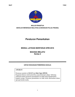 SULIT 1103/2
1
MAJLIS PENGETUA
SEKOLAH MENENGAH MALAYSIA (CAWANGAN PULAU PINANG)
Peraturan Pemarkahan
MODUL LATIHAN BERFOKUS SPM 2016
BAHASA MELAYU
Kertas 2
UNTUK KEGUNAAN PEMERIKSA SAHAJA
Markah penuh : 110 markah
AMARAN
Peraturan markah ini SULIT dan Hak Cipta MPSM.
Kegunaan khusus untuk pemeriksa yang berkenaan sahaja. Sebarang
maklumat dalam peraturan pemarkahan ini tidak boleh dimaklumkan
kepada sesiapa. Peraturan pemarkahan ini tidak boleh dikeluarkan dalam
apa-apa bentuk media.
 