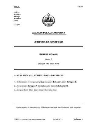 SULIT                                                                        1103/1


1103/1
Bahasa
Melayu
Kertas 1
2005

2¼ jam



                           JABATAN PELAJARAN PERAK



                              LEARNING TO SCORE 2005




                                       BAHASA MELAYU

                                                Kertas 1

                                     Dua jam lima belas minit




JANGAN BUKA SOALAN INI SEHINGGA DIBERITAHU


1. Kertas soalan ini mengandungi dua bahagian : Bahagian A dan Bahagian B.

2. Jawab soalan Bahagian A dan satu soalan daripada Bahagian B.

3. Jawapan boleh ditulis dalam tulisan Rumi atau Jawi.




  Kertas soalan ini mengandungi 20 halaman bercetak dan 1 halaman tidak bercetak




1103/1   © 2005 Hak Cipta Jabatan Pelajaran Perak          SKEMA SET 3   Halaman 1
 