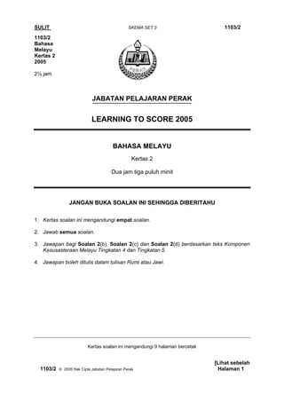 SULIT                                           SKEMA SET 3                     1103/2
1103/2
Bahasa
Melayu
Kertas 2
2005

2½ jam



                            JABATAN PELAJARAN PERAK


                            LEARNING TO SCORE 2005


                                       BAHASA MELAYU
                                                  Kertas 2

                                       Dua jam tiga puluh minit




                JANGAN BUKA SOALAN INI SEHINGGA DIBERITAHU

1. Kertas soalan ini mengandungi empat soalan.

2. Jawab semua soalan.

3. Jawapan bagi Soalan 2(b), Soalan 2(c) dan Soalan 2(d) berdasarkan teks Komponen
   Kesusasteraan Melayu Tingkatan 4 dan Tingkatan 5.

4. Jawapan boleh ditulis dalam tulisan Rumi atau Jawi.




                          Kertas soalan ini mengandungi 9 halaman bercetak


                                                                             [Lihat sebelah
  1103/2   © 2005 Hak Cipta Jabatan Pelajaran Perak                           Halaman 1
 