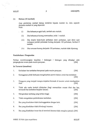 SULIT 3 1103/2(PP)
(b) Bahasa [10 markah]
Asas pemberian markah bahasa tertakluk kepada markah lSI, iaitu separuh
daripada markah isi yang diperoleh.
Nota:
(i) Jika bahasanya agak baik, tambah satu markah.
(ii) Jika bahasanya kurang memuaskan, tolak I markah.
(iii) Jika disalin bulat-bulat perkataan demi perkataan, ayat demi ayat
walaupun jumlah perkataan kurang daripada J20 perkataan, berikan 0
markah.
. (iv) Jika rumusan kurang daripada 120 perkataan, markah tidak dipotong.
Pendahuluan / Pengenalan
Petikan membincangkan kesulitan / kekangan / haJangan yang dihadapi oleh
pengangkutan awam pada musim perayaan. (2M]
lsi Tersurat (kesulitan)
l. Ketiadaan bas tambahan beroperasi pada musim perayaan. [2M]
2. Keengganan pihak berkuasa mengeluarkan permit baharu untuk bas tambahan.
[2M]
3. Pengguna yang menjadi mangsa terpaksa bersesak di kaunter untuk mendapatkan
tiket. [2M]
4. Tidak ada usaha konkrit dilakukan (bagi memastikan urusan tiket dan bas,
termasuk bas tambahan berjalan lancar). [2M]
5.
6.
7.
8.
Mengenakan tambang yang terlalu tinggi.
Tidak mengadakan perkhidmatan tambahan.
Bas yang disediakan tidak diselenggarakan dengan baik.
Bas yang disediakan tidak dilindungi insurans.
[2M]
[2M]
[2M]
[2M]
9. Bas yangdisediakan lewat tiba di terminal (kerana tidak mengikutjadual): [2M]
1103/2 © Hak cipta terpelihara SULIT
-
www.lamanbahasa.wordpress.com
 