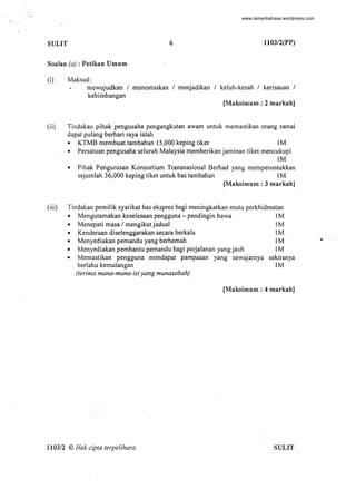 . "
SULIT 6 l103/2(PP)
Soalan (a) : Petikan Umum
(i) Maksud:
mewujudkan 1 mencetuskan 1 menjadikan 1 keluh-kesah 1 kerisauan 1
kebimbangan
[Maksimum : 2 markah]
(ii) Tindakan pihak pengusaha pengangkutan awam untuk memastikan orang ramai
dapat pulang berhari raya ialah
• KTMB membuat tambahan 15,000 keping tiket 1M
• Persatuan pengusaha seluruh Malaysia memberikan jaminan tiket mencukupi
1M
• Pihak Pengurusan Konsortium Transnasional Berhad yang memperuntukkan
sejumlah 36,000 keping tiket untuk bas tambahan 1M
[Maksimum : 3 markah]
(iii) Tindakan pemilik syarikat bas ekspres bagi meningkatkan mutu perkhidmatan
• Mengutamakan keselesaan pengguna - pendingin hawa 1M
• Menepati masa 1mengikut jadual 1M
• Kenderaan diselenggarakan secara berkala 1M
• Menyediakan pemandu yang berhemah 1M
• Menyediakan pembantu pemandu bagi perjalanan yang jauh 1M
• Memastikan pengguna mendapat pampasan yang sewajarnya sekiranya
berlaku kemalangan 1M
(terima mana-mana isi yang munasabah)
[Maksimum : 4 markah]
1103/2 © Hak cipta terpelihara SULIT
-
•
www.lamanbahasa.wordpress.com
 