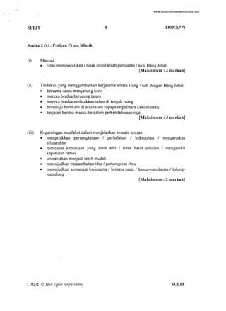 "
, "
SULIT 8 1103/2(PP)
Soalan 2 (e): Petikan Prosa Klasik
(i) Maksud:
• tidak mempedulikan / tidak ambil kisah perbuatan / aksi Hang lebat
[Maksimum : 2 markah]
(ii) Tindakan yang menggambarkan kerjasama antara Hang Tuah dengan Hang lebat:
• bersama-sama menyarung keris
• mereka berdua berusung talam
• mereka berdua meletakkan talam di tengah ruang
• bersetuju bertikam di atas talam supaya terpelihara kaki mereka
• berjalan berdua masuk ke dalam perbendaharaan raja
[Maksimum : 3 markah]
(iii) Kepentingan muafakat dalam menjalankan sesuatu urusan:
• mengelakkan persengketaan / perbalahan / kekecohan / mengeratkan
silaturahim
• mendapat keputusan yang lebih adil / tidak berat sebelah / mengambil
keputusan ramai
• urusan akan menjadi lebih mudah
• mewujudkan percambahan idea / perkongsian ilmu
• mewujudkan semangat kerjasama / bersatu padu / bantu-membantu / tolong-
menolong
[Maksimum : 3 markah]
1103/2 © Hak cipta terpelihara SULIT
-
www.lamanbahasa.wordpress.com
 