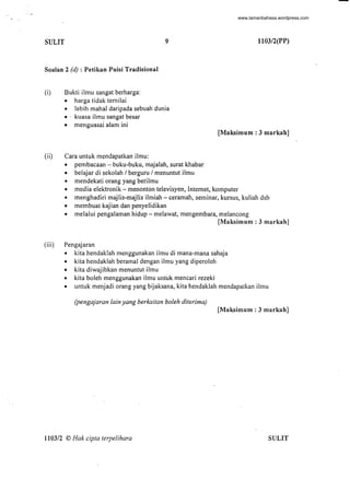 SULIT 9
Soalan 2 (d) : Petikan Puisi Tradisional
(i) .Bukti ilmu sangat berharga:
• harga tidak ternilai
• lebih mahal daripada sebuah dunia
." kuasa ilmu sangat besar
• menguasai a1am ini
(ii) Cara untuk mendapatkan ilmu:
• pembacaan - buku-buku, majalah, surat khabar
• belajar di sekolah / berguru / menuntut ilmu
• mendekati orang yang berilmu
1103/2(PP)
[Maksimum : 3 markah]
• media elektronik - menonton televisyen, Internet, komputer
• menghadiri majlis-majlis ilmiah - ceramah, seminar, kursus, kuliah dsb
• membuat kajian dan penyelidikan
• melalui pengalaman hidup - melawat, mengembara, melancong
[Maksimum : 3 markah]
(iii) Pengajaran
• kita hendaklah menggunakan ilmu di mana-mana sahaja
• kita hendaklah beramal dengan ilmu yang diperoleh
• kita diwajibkan menuntut ilmu
• kita boleh menggunakan ilmu untuk mencari rezeki
• untuk menjadi orang yang bijaksana, kita hendaklah mendapatkan ilmu
(pengajaran lain yang berkaitan boleh diterima)
[Maksimum : 3 markah]
110312 © Hak cipta terpelihara SULIT
-www.lamanbahasa.wordpress.com
 