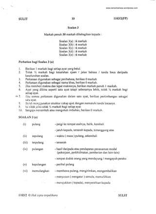 SULIT 10 1103/2(PP)
Soalan 3
Markah penuh 30 markah dibahagikan kepada :
Perhatian bagi Soalan 3 (a)
Soalan 3(a) : 6 markah
Soalan 3(b) : 6 markah
Soalan 3(c) : 6 markah
Soalan 3(d) : 6 markah
Soalan 3(e) : 6 markah
I. Berikan 1 markah bagi setiap ayat yang betu!.
2. Tolak Y2 markah bagi kesalahan ejaan / jalan bahasa / tanda baca daripada
keseluruhan soalan.
3. Perkataan digunakan sebagai peribahasa, berikan 0 markah
4. Perkataan digunakan sebagai nama khas, berikan 0 markah.
5. Jika membcri makna dan tepat maknanya, berikan markah penuh 1 markah.
6. Ayat yang dibina seperti satu ayat tctapi sebenamya lebih, tolak Y2 markah bagi
setiap ayat.
~, 7. J;kH scmua perkataan digunakan dalam satu nyat, berikan pertimbangan sebagCli
~a:u ayat.
3. Belch m~nZ3unakan struktur cakap ajuk der.gan mematuhi tanda uacanya.
9. lsi i:dak jelas 10lak ~~ markah bagi setiap ayat
10. Sengaja menambah atau mengubah imbuhall, berikan 0 markah.
SOALAN 3 (a)
(i) pulang - pergi ke tempat asalnya, balik, kembali
- jatuh kepada, terserah kepada, tcrtanggung atas
(ii) sepulang - waktu ( masa) pulang, sekembali
(iii) terpulang - terserah
(iv) pUlangan - hasil daripada atau pendapatan penanaman modal
(pekerjaan, perkhidmatan, pemberian dan lain-lain)
- tempat duduk orang yang mendayung / mengayuh perahu
(v) kepulangan - perihal pulang
(vi) memlilangkan - membawa pulang, mengirimkan. mengembalikan
- menyusun ( mengatur ) semula, memulihkan
- merlljukkan ( kepada), menyerahkan kepada
1103/2 © Hok cip/a lerpelihara SULIT
-
www.lamanbahasa.wordpress.com
 
