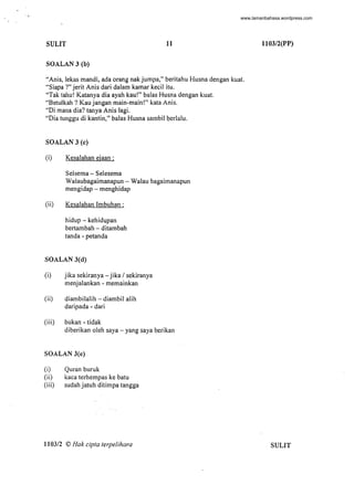 , 
SULIT 11
SOALAN 3 (b)
"Anis, lekas mandi, ada orang nakjumpa," beritahu Husna dengan kuat.
"Siapa ?" jerit Anis dari dalam kamar kecil itu.
"Tak tahu! Katanya dia ayah kau!" balas Husna dengan kuat.
"Betulkah ? Kau jangan main-main!" kata Anis.
"Di mana dia? tanya Anis lagi.
"Dia tunggu di kantin," balas Husna sambi! berlalu.
SOALAN 3 (e)
(i) Kesalahan ejaan :
Selsema - Selesema
Walaubagaimanapun - Walau bagaimanapun
mengidap - menghidap
(ii) Kesalahan Imbuhan :
hidup - kehidupan
bertambah - ditambah
tanda - petanda
SOALAN 3(d)
(i) jika sekiranya - jika / sekiranya
menjalankan - memainkan
(ii) diambilalih - diambil alih
daripada - dari
(iii) bukan - tidak
diberikan oleh saya - yang saya berikan
SOALAN 3(e)
(i) Quran buruk
(ii) kaca terhempas ke batu
(iii) sudah jatuh ditimpa tangga
110312 © Hak cipta terpelihara
-
l103/2(PP)
SULIT
www.lamanbahasa.wordpress.com
 