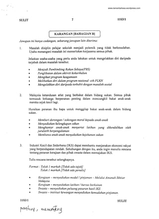 " .
SULIT 7 1103/1
( KARANGAN [BAHAGIAN BJ )
Jawapan ini hanya cadangan, sebarangjawapan lain diterima:
I, Masalah disiplin pelajar sekolah menjadi polemik yang tidak berkesudahan.
Usaha menangani masalah ini memerlukan kerjasama semua pihak.
Jelaskan usaha-usaha yang perlu anda lakukan untuk mengelakkan diri daripada
terjebak dalam masalah tersebut.
• Menjadi Pembimbing Rakan Sebaya(PRS)
• Penglibatan dalam aktiviti kokurikulum
• Mengikuti program keagamaan
• Melibatkan diri dalam program nasional-cth PLKN
• Mengelakkan diri daripada terbabit dengan masalah sosial
2. Malaysia ketandusan atlet yang berbakat dalam bidang sukan. Semua pihak
termasuk keluarga berperanan penting dalam mencungkil bakat anak-anak
mereka sejak kecillagi.
Huraikan peranan ibu bapa untuk menggilap bakat anak-anak dalam bidang
sukan.
• Memberi dorongan / sokongan moral kepada anak-anak
• Menyediakan kelengkapan sukan
• Menghantar anak-anak menyertai latihan yang dikendalikan oleh
jurulatih berpengalaman
• Membawa anak-anak menyaksikan kejohanan sukan
3. Industri Kecil dan Sederhana (IKS) dapat membantu menjanakan ekonomi rakyat
yang berpendapatan rendah. Sehubungan dengan itu, anda ingin menulis rencana
tentang peranan kerajaan dan pihak swasta dalam memajukan IKS.
Tulis rencana tersebut selengkapnya.
Format: To/ak 1 markah [Tidak ada tajuk]
Tolak 1 markah [Tidak ada penulis]
• Kerajaan- menyediakan modal / pinjaman - Melalui Amanah Ikhtiar
Malaysia
• Kerajaan ~ menyediakan latihan / kursus berkaitan
• Swasta - menyediakan peluang pasaran hasil IKS
• Swasta - institusi kewangan menyediakan kemudahan pinjaman.
1103/1 SULIT
-
www.lamanbahasa.wordpress.com
 