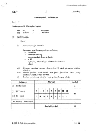 ,
' ..
SULIT 2
Markah penuh : 110 markah
Soalan 1
Markah penuh 30 dibahagikan kepada
(a)
(b)
lsi
Bahasa
20 markah
10 markah
(a) lsi [20 markah]
Nota:
(i) Panduan mengira perkataan
Perkataan yang dikira sebagai satu perkataan:
• nama khas
• perkataan berulang
• penggunaan kata depan di dan ke
• tarikh
• angka yang ditulis dengan nombor atau perkataan
• gelaran
1103/2(PP)
(ii) Kira dan tandakan jawapan calon setakat 120 patah perkataan sebelum
diperiksa.
(i)
(ii)
(iii)
(iv)
(iii) Periksa jawapan calon setakat 120 patah perkataan sahaja. Yang
seebihnya tidak perlu diperiksa.
(iv) Berikan markah bagi setiap isi yang tepat dan engkap sahaja.
Bahagian Markah Markah
Pendahuluan 2
lsi Tersurat 4 5 6 7 8 9 10 11 12
16
lsi Tersirat 12 11 10 9 8 7 6 5 4
Penutup / Kesimpuan 2
Jumlah Markah 20
.
1103/2 © Hak cipta terpelihara SULIT
-
www.lamanbahasa.wordpress.com
 