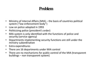 Problem

• Ministry of Internal Affairs (MIA) – the basis of countries political
  system (“law enforcement body”)
• Low on police adopted in 1993
• Politicizing police (president’s order)
• MIA system is only identified with the functions of police and
  security (service agency)
• Departments implementing security functions are still under the
  ministry subordination
• Extra expenditures
• There are 16 departments under MIA control
• There are no mechanisms for public control of the MIA (transparent
  buildings – non transparent system)
 