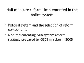 Half measure reforms implemented in the
             police system

• Political system and the selection of reform
  components
• Not implementing MIA system reform
  strategy prepared by OSCE mission in 2005
 