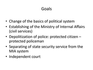 Goals

• Change of the basics of political system
• Establishing of the Ministry of Internal Affairs
  (civil services)
• Depolitization of police: protected citizen –
  protected policeman
• Separating of state security service from the
  MIA system
• Independent court
 