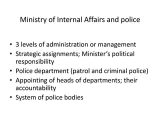 Ministry of Internal Affairs and police


• 3 levels of administration or management
• Strategic assignments; Minister’s political
  responsibility
• Police department (patrol and criminal police)
• Appointing of heads of departments; their
  accountability
• System of police bodies
 