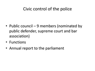 Civic control of the police


• Public council – 9 members (nominated by
  public defender, supreme court and bar
  association)
• Functions
• Annual report to the parliament
 