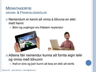 MENNTAKERFIÐ
    GRUNN-        & FRAMHALDSSKÓLAR

       Nemendum er kennt að vinna á tölvuna en ekki
        með henni
            Börn og unglingar eru frábærir neytendur




     Aðeins   fáir nemendur kunna að forrita eigin leiki
        og vinna með tölvunni
            Það er eins og þeir kunni að lesa en ekki að skrifa

Skema ehf. - www.skema.is - skema@skema.is
 