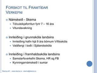 FORSKOT TIL FRAMTÍÐAR
    VERKEFNI
       Námskeið - Skema
            Tölvuleikjaforritun fyrir 7 – 16 ára
            Vitundavakning


       Innleiðing í grunnskóla landsins
          Innleiðing hafin hjá 9 ára börnum Vífilsskóla
          Valáfangi í boði í Sjálandsskóla


       Innleiðing í framhaldsskóla landsins
          Samstarfsverkefni Skema, HR og FB
          Kynningarnámskeið í sumar


Skema ehf. - www.skema.is - skema@skema.is
 