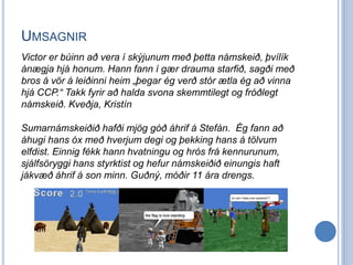 UMSAGNIR
Victor er búinn að vera í skýjunum með þetta námskeið, þvílík
ánægja hjá honum. Hann fann í gær drauma starfið, sagði með
bros á vör á leiðinni heim „þegar ég verð stór ætla ég að vinna
hjá CCP.“ Takk fyrir að halda svona skemmtilegt og fróðlegt
námskeið. Kveðja, Kristín

Sumarnámskeiðið hafði mjög góð áhrif á Stefán. Ég fann að
áhugi hans óx með hverjum degi og þekking hans á tölvum
elfdist. Einnig fékk hann hvatningu og hrós frá kennurunum,
sjálfsöryggi hans styrktist og hefur námskeiðið einungis haft
jákvæð áhrif á son minn. Guðný, móðir 11 ára drengs.
 