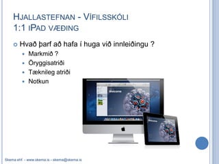 HJALLASTEFNAN - VÍFILSSKÓLI
    1:1 IPAD VÆÐING
       Hvað þarf að hafa í huga við innleiðingu ?
            Markmið ?
            Öryggisatriði
            Tæknileg atriði
            Notkun




Skema ehf. - www.skema.is - skema@skema.is
 