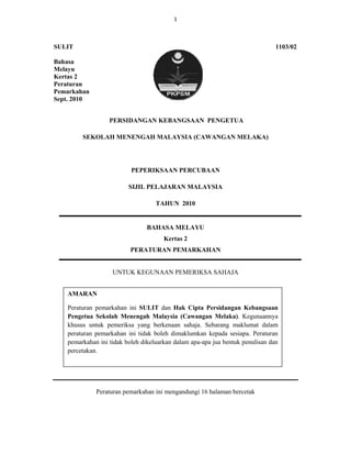 1 

 

SULIT                                                                            1103/02

Bahasa
Melayu
Kertas 2
Peraturan
Pemarkahan
Sept. 2010


                    PERSIDANGAN KEBANGSAAN PENGETUA

          SEKOLAH MENENGAH MALAYSIA (CAWANGAN MELAKA)




                            PEPERIKSAAN PERCUBAAN

                           SIJIL PELAJARAN MALAYSIA

                                     TAHUN 2010


                                 BAHASA MELAYU
                                        Kertas 2
                            PERATURAN PEMARKAHAN


                     UNTUK KEGUNAAN PEMERIKSA SAHAJA


     AMARAN

     Peraturan pemarkahan ini SULIT dan Hak Cipta Persidangan Kebangsaan
     Pengetua Sekolah Menengah Malaysia (Cawangan Melaka). Kegunaannya
     khusus untuk pemeriksa yang berkenaan sahaja. Sebarang maklumat dalam
     peraturan pemarkahan ini tidak boleh dimaklumkan kepada sesiapa. Peraturan
     pemarkahan ini tidak boleh dikeluarkan dalam apa-apa jua bentuk penulisan dan
     percetakan. 




               Peraturan pemarkahan ini mengandungi 16 halaman bercetak


  

 
 