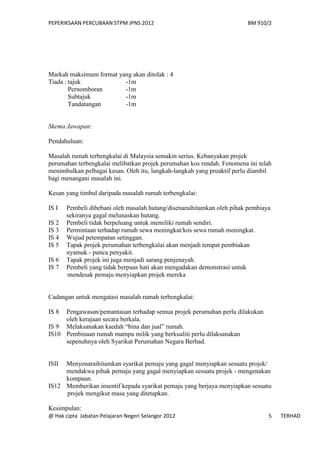 PEPERIKSAAN PERCUBAAN STPM JPNS 2012                                    BM 910/2




Markah maksimum format yang akan ditolak : 4
Tiada : tajuk            -1m
        Pernomboran      -1m
        Subtajuk         -1m
        Tandatangan      -1m


Skema Jawapan:

Pendahuluan:

Masalah rumah terbengkalai di Malaysia semakin serius. Kebanyakan projek
perumahan terbengkalai melibatkan projek perumahan kos rendah. Fenomena ini telah
menimbulkan pelbagai kesan. Oleh itu, langkah-langkah yang proaktif perlu diambil
bagi menangani masalah ini.

Kesan yang timbul daripada masalah rumah terbengkalai:

IS I   Pembeli dibebani oleh masalah hutang/disenaraihitamkan oleh pihak pembiaya
       sekiranya gagal melunaskan hutang.
IS 2   Pembeli tidak berpeluang untuk memiliki rumah sendiri.
IS 3   Permintaan terhadap rumah sewa meningkat/kos sewa rumah meningkat.
IS 4   Wujud petempatan setinggan.
IS 5   Tapak projek perumahan terbengkalai akan menjadi tempat pembiakan
       nyamuk - punca penyakit.
IS 6   Tapak projek ini juga menjadi sarang penjenayah.
IS 7   Pembeli yang tidak berpuas hati akan mengadakan demonstrasi untuk
       mendesak pemaju menyiapkan projek mereka


Cadangan untuk mengatasi masalah rumah terbengkalai:

IS 8 Pengawasan/pemantauan terhadap semua projek perumahan perlu dilakukan
     oleh kerajaan secara berkala.
IS 9 Melaksanakan kaedah “bina dan jual” rumah.
IS10 Pembinaan rumah mampu milik yang berkualiti perlu dilaksanakan
     sepenuhnya oleh Syarikat Perumahan Negara Berhad.


ISII Menyenaraihitamkan syarikat pemaju yang gagal menyiapkan sesuatu projek/
     mendakwa pihak pemaju yang gagal menyiapkan sesuatu projek - mengenakan
     kompaun.
IS12 Memberikan insentif kepada syarikat pemaju yang berjaya menyiapkan sesuatu
     projek mengikut masa yang ditetapkan.

Kesimpulan:
@ Hak cipta Jabatan Pelajaran Negeri Selangor 2012                              5   TERHAD
 