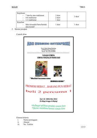 SULIT                                                                        7301/1


      Kejelasan
             - 7 dan ke atas maklumat                      3 skor
                                                                    3 skor
             - 4-6 maklumat                                2 skor
             - 1-3 maklumat                                1 skor
      Keaslian
             - Idea tersendiri/baru/bentuk                 1 skor   1 skor
                idea kreatif
2. Skema jawapan

     Contoh iklan




                                   No.4, Jalan Klang Banting,
                                    42700 Banting, Selangor.
                                    No.tel / fax: 03-31914455


                                     TAWARAN ISTIMEWA
                               SEMPENA PENGENALAN PRODUK BARU




                     “Marilah bersama-sama
                                          MEMBELI-BELAH”




                                  Dari 10 -30hb Mei 2012
                                  (9.00pg hingga 4.00ptg)




     Elemen kriteria
      i.     Nama perniagaan
      ii.    Alamat
      iii.   No. Telefon
                                                                              12/13
 