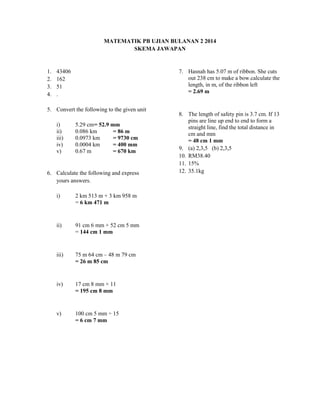 MATEMATIK PB UJIAN BULANAN 2 2014
SKEMA JAWAPAN
1. 43406
2. 162
3. 51
4. .
5. Convert the following to the given unit
i) 5.29 cm= 52.9 mm
ii) 0.086 km = 86 m
iii) 0.0973 km = 9730 cm
iv) 0.0004 km = 400 mm
v) 0.67 m = 670 km
6. Calculate the following and express
yours answers.
i) 2 km 513 m + 3 km 958 m
= 6 km 471 m
ii) 91 cm 6 mm + 52 cm 5 mm
= 144 cm 1 mm
iii) 75 m 64 cm – 48 m 79 cm
= 26 m 85 cm
iv) 17 cm 8 mm × 11
= 195 cm 8 mm
v) 100 cm 5 mm ÷ 15
= 6 cm 7 mm
7. Hasnah has 5.07 m of ribbon. She cuts
out 238 cm to make a bow.calculate the
length, in m, of the ribbon left
= 2.69 m
8. The length of safety pin is 3.7 cm. If 13
pins are line up end to end to form a
straight line, find the total distance in
cm and mm
= 48 cm 1 mm
9. (a) 2,3,5 (b) 2,3,5
10. RM38.40
11. 15%
12. 35.1kg
 