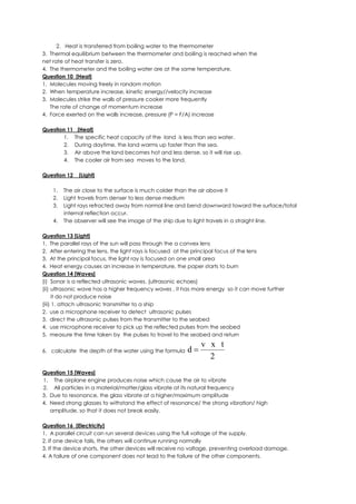 2. Heat is transferred from boiling water to the thermometer
3. Thermal equilibrium between the thermometer and boiling is reached when the
net rate of heat transfer is zero.
4. The thermometer and the boiling water are at the same temperature.
Question 10 [Heat]
1. Molecules moving freely in random motion
2. When temperature increase, kinetic energy//velocity increase
3. Molecules strike the walls of pressure cooker more frequently
The rate of change of momentum increase
4. Force exerted on the walls increase, pressure (P = F/A) increase
Question 11 [Heat]
1. The specific heat capacity of the land is less than sea water.
2. During daytime, the land warms up faster than the sea.
3. Air above the land becomes hot and less dense, so it will rise up.
4. The cooler air from sea moves to the land.
Question 12 [Light]
1. The air close to the surface is much colder than the air above it
2. Light travels from denser to less dense medium
3. Light rays refracted away from normal line and bend downward toward the surface/total
internal reflection occur.
4. The observer will see the image of the ship due to light travels in a straight line.
Question 13 [Light]
1. The parallel rays of the sun will pass through the a convex lens
2. After entering the lens, the light rays is focused at the principal focus of the lens
3. At the principal focus, the light ray is focused on one small area
4. Heat energy causes an increase in temperature, the paper starts to burn
Question 14 [Waves]
(i) Sonar is a reflected ultrasonic waves. (ultrasonic echoes)
(ii) ultrasonic wave has a higher frequency waves , it has more energy so it can move further
it do not produce noise
(iii) 1. attach ultrasonic transmitter to a ship
2. use a microphone receiver to detect ultrasonic pulses
3. direct the ultrasonic pulses from the transmitter to the seabed
4. use microphone receiver to pick up the reflected pulses from the seabed
5. measure the time taken by the pulses to travel to the seabed and return
6. calculate the depth of the water using the formula
2
txv
d 
Question 15 [Waves]
1. The airplane engine produces noise which cause the air to vibrate
2. All particles in a material/matter/glass vibrate at its natural frequency
3. Due to resonance, the glass vibrate at a higher/maximum amplitude
4. Need strong glasses to withstand the effect of resonance/ the strong vibration/ high
amplitude, so that it does not break easily.
Question 16 [Electricity]
1. A parallel circuit can run several devices using the full voltage of the supply.
2. If one device fails, the others will continue running normally
3. If the device shorts, the other devices will receive no voltage, preventing overload damage.
4. A failure of one component does not lead to the failure of the other components.
 