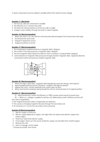 5. More components may be added in parallel without the need for more voltage.
Question 17 [Electricity]
1. The two dry cells are connected in parallel
2. The effective e.m.f. remains the same
3. The effective internal resistance of the two cells is smaller
4. A larger current will flow through the bulb to make it brighter
Question 18 [Electromagnetism]
1. When the switch is on, the soft iron core becomes electromagnet. End A becomes north pole.
2. End B becomes south pole
3. Magnet P repels from end A
4. Magnet Q attracts to end B
Question 19 [Electromagnetism]
1. The (magnadur) magnets produce a magnetic field / diagram
2. The current in the wire produces a magnetic field / diagram
3. The two magnetic fields interact/combine to form a resultant / catapult field / diagram
4. Same direction of magnetic field produces stronger resultant magnetic field. Opposite direction
cancel each other and produce weaker magnetic field.
Question 20 [Electromagnetism]
1. When too high current flow, magnetic field strength become very strong / wire expand
2. electromagnet pull the soft iron armature / pulled to the right by spring P.
3. release the catch, contact separate and current does not flow
4. When reset button is pressed, spring Q pulls the soft iron armature back to its original position
Question 21 [Electromagnetism]
(i) Ideal transformer is when the efficiency is 100% / power output equal to power input
(ii) 1. When a.c. voltage is supplied to primary coil, (alternating current will flow) and the soft
iron core is magnetized.
2. The magnet produced varies in magnitude and direction.
3. This causes a changing magnetic flux pass through the secondary coil.
4. An induced e.m.f. across the secondary coil is produced
Question 22 [Electromagnetism]
1. Electric supply is continuous
2. Electric supply idepends on region, the region like city needs more electric supply than
interior region.
3. Peak hour need more electric supply.
4. If one region black out, the source of electric supply can be taken from another region.
5. Reduce the cost.
6. Easy to manage and to repair
* Choose any FOUR from the list.
S N
 