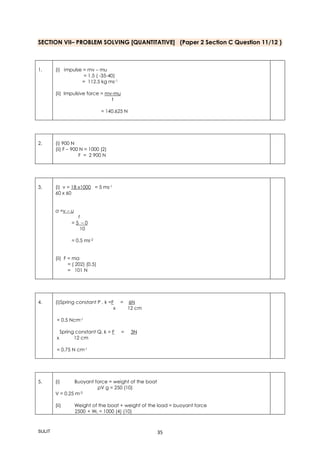 SULIT 35
SECTION VII– PROBLEM SOLVING [QUANTITATIVE] (Paper 2 Section C Question 11/12 )
1. (i) impulse = mv – mu
= 1.5 ( -35-40)
= 112.5 kg ms-1
(ii) Impulsive force = mv-mu
t
= 140.625 N
2. (i) 900 N
(ii) F – 900 N = 1000 (2)
F = 2 900 N
3. (i) v = 18 x1000 = 5 ms-1
60 x 60
a =v – u
t
= 5 – 0
10
= 0.5 ms-2
(ii) F = ma
= ( 202) (0.5)
= 101 N
4. (i)Spring constant P , k =F = 6N
x 12 cm
= 0.5 Ncm-1
Spring constant Q, k = F = 3N
x 12 cm
= 0.75 N cm-1
5. (i) Buoyant force = weight of the boat
ρV g = 250 (10)
V = 0.25 m-3
(ii) Weight of the boat + weight of the load = buoyant force
2500 + WL = 1000 (4) (10)
 