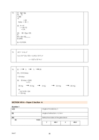 SULIT 38
14. (i) Np= Vp
Ns Vs
= 240
12
= 20
Ratio = 20 : 1
(ii) P = IV
I = 60 /12
= 5 A
(iii) 80 = Po x 100
Pi
80 = 60x 100
Ip (240)
Ip = 0.3125A
15. eV = ½ me v2
1.6 x 10-19 (3 x 103) = ½ (9.0 x 10-31) v2
v = 3.27 x 107 m s-1
16.(i) (i) 1 ½ ¼ 1/8
(ii)
(iii) 3T½ = 3 X 8 days
= 24 days
(ii) 32 days = 32/8
= 4 T½
20 mg 10 mg 5 mg 2.5 mg 1.25 mg
or
(½)4 X 20 = 5/4
= 1.25 mg
SECTION VIII A – Paper 3 Section A
Question 1
a (i) Angle of incidence / i
(ii) Angle of refraction / r // sin r
(iii) Refractive index of the glass block
(b) & (c)
i sin i r sin r
 