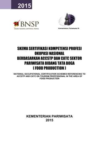 2014 2015
SKEMA SERTIFIKASI KOMPETENSI PROFESI
OKUPASI NASIONAL
BERDASARKAN ACCSTP DAN CATC SEKTOR
PARIWISATA BIDANG TATA BOGA
( FOOD PRODUCTION )
NATIONAL OCCUPATIONAL CERTIFICATION SCHEMES REFERENCING TO
ACCSTP AND CATC ON TOURISM PROFESSIONAL IN THE AREA OF
FOOD PRODUCTION
KEMENTERIAN PARIWISATA
2015
 