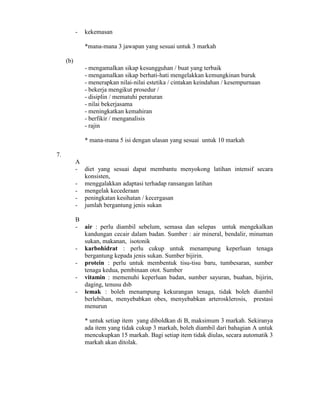 - kekemasan
*mana-mana 3 jawapan yang sesuai untuk 3 markah
(b)
- mengamalkan sikap kesungguhan / buat yang terbaik
- mengamalkan sikap berhati-hati mengelakkan kemungkinan buruk
- menerapkan nilai-nilai estetika / cintakan keindahan / kesempurnaan
- bekerja mengikut prosedur /
- disiplin / mematuhi peraturan
- nilai bekerjasama
- meningkatkan kemahiran
- berfikir / menganalisis
- rajin
* mana-mana 5 isi dengan ulasan yang sesuai untuk 10 markah
7.
A
- diet yang sesuai dapat membantu menyokong latihan intensif secara
konsisten,
- menggalakkan adaptasi terhadap ransangan latihan
- mengelak kecederaan
- peningkatan kesihatan / kecergasan
- jumlah bergantung jenis sukan
B
- air : perlu diambil sebelum, semasa dan selepas untuk mengekalkan
kandungan cecair dalam badan. Sumber : air mineral, bendalir, minuman
sukan, makanan, isotonik
- karbohidrat : perlu cukup untuk menampung keperluan tenaga
bergantung kepada jenis sukan. Sumber bijirin.
- protein : perlu untuk membentuk tisu-tisu baru, tumbesaran, sumber
tenaga kedua, pembinaan otot. Sumber
- vitamin : memenuhi keperluan badan, sumber sayuran, buahan, bijirin,
daging, tenusu dsb
- lemak : boleh menampung kekurangan tenaga, tidak boleh diambil
berlebihan, menyebabkan obes, menyebabkan arterosklerosis, prestasi
menurun
* untuk setiap item yang diboldkan di B, maksimum 3 markah. Sekiranya
ada item yang tidak cukup 3 markah, boleh diambil dari bahagian A untuk
mencukupkan 15 markah. Bagi setiap item tidak diulas, secara automatik 3
markah akan ditolak.
 
