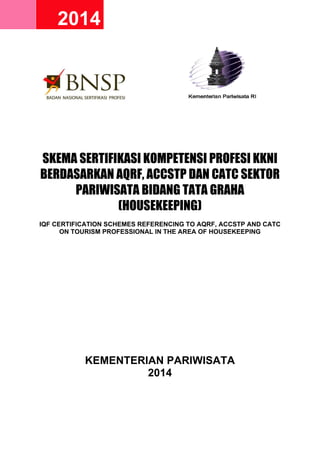 2014 2014
SKEMA SERTIFIKASI KOMPETENSI PROFESI KKNI
BERDASARKAN AQRF, ACCSTP DAN CATC SEKTOR
PARIWISATA BIDANG TATA GRAHA
(HOUSEKEEPING)
IQF CERTIFICATION SCHEMES REFERENCING TO AQRF, ACCSTP AND CATC
ON TOURISM PROFESSIONAL IN THE AREA OF HOUSEKEEPING
KEMENTERIAN PARIWISATA
2014
 