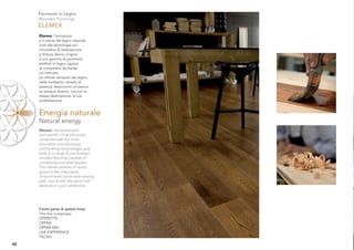 Pavimenti in Legno
     Wooden Floorings
     ELEMEX
     Elemex: l’emozione
     e il calore del legno naturale
     uniti alle tecnologie più
     innovative di realizzazione
     e ﬁnitura danno origine
     a una gamma di pavimenti
     preﬁniti in legno capace
     di competere da leader
     sul mercato.
     Le inﬁnite venature del legno,
     nelle molteplici varianti di
     essenza, descrivono un percor-
     so sempre diverso, ma con la
     stessa destinazione: la tua
     soddisfazione.


     Energia naturale
     Natural energy
     Elemex: the excitement
     and warmth of natural wood
     combined with the most
     innovative manufacturing
     and ﬁnishing technologies give
     birth to a range of pre-ﬁnished
     wooden ﬂoorings capable of
     competing as market leaders.
     The inﬁnite varieties of wood
     grains in the many types
     of wood mark out an ever-varying
     path, but all with the same ﬁnal
     destination: your satisfaction.




     Fanno parte di questa linea:
     This line comprises:
     OPERETTA
     OPERA
     OPERA MIX
     LIVE EXPERIENCE
     TECNO
42
 